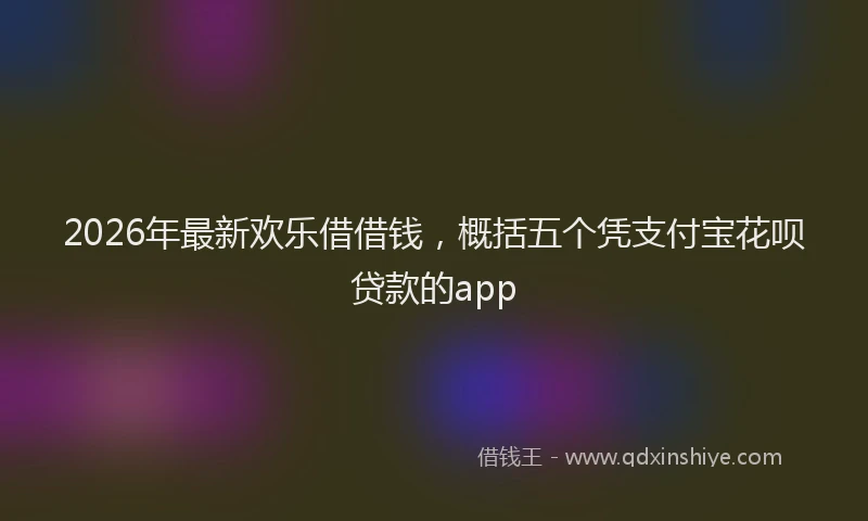 2026年最新欢乐借借钱，概括五个凭支付宝花呗贷款的app