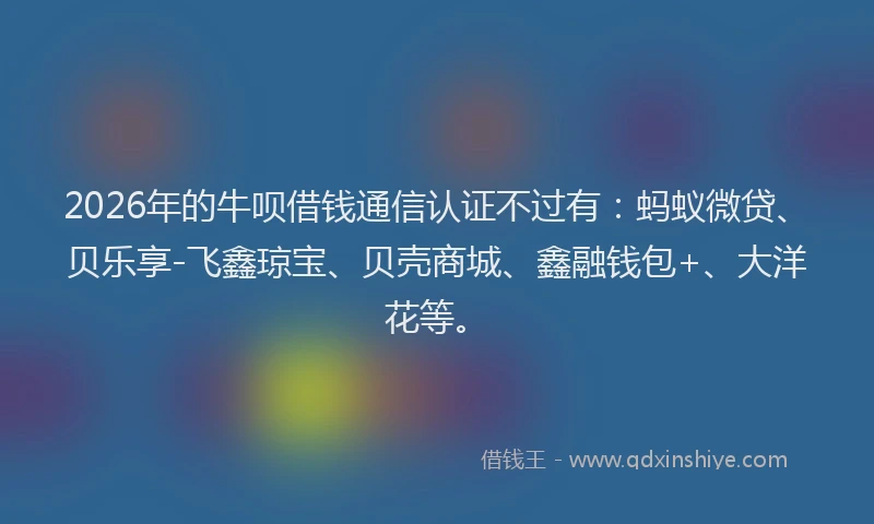 2026年的牛呗借钱通信认证不过有：蚂蚁微贷、贝乐享-飞鑫琼宝、贝壳商城、鑫融钱包+、大洋花等。