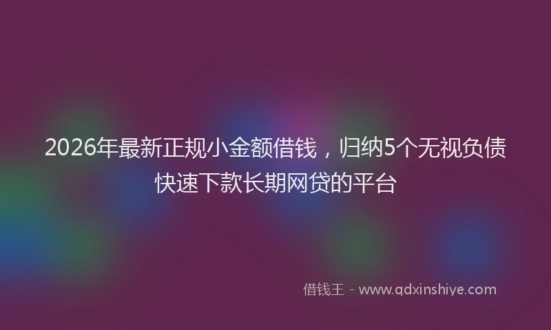 2026年最新正规小金额借钱，归纳5个无视负债快速下款长期网贷的平台