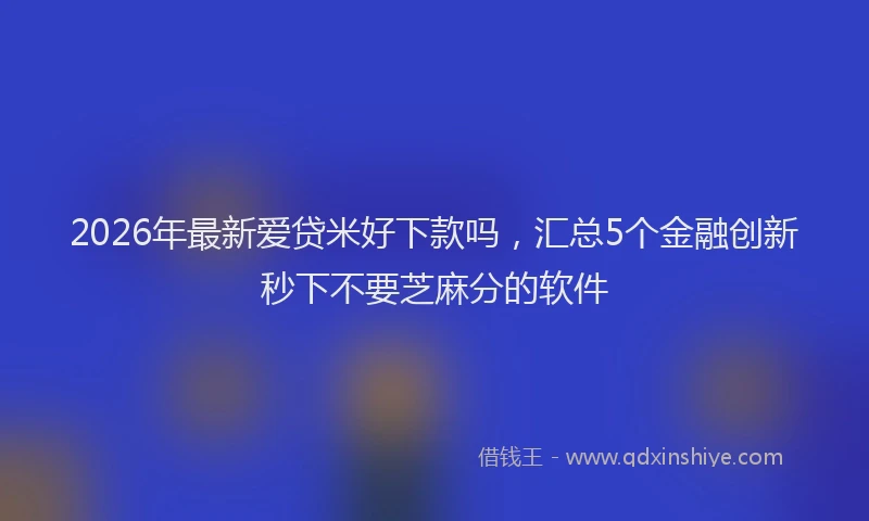 2026年最新爱贷米好下款吗，汇总5个金融创新秒下不要芝麻分的软件