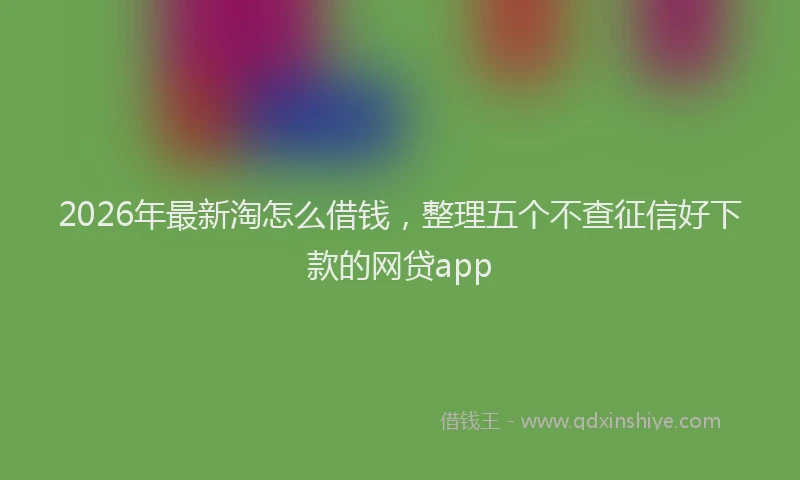 2026年最新淘怎么借钱，整理五个不查征信好下款的网贷app