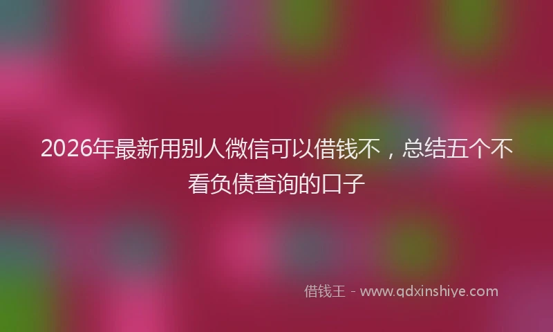 2026年最新用别人微信可以借钱不，总结五个不看负债查询的口子