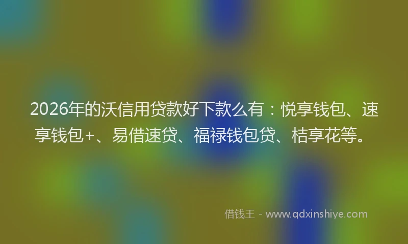 2026年的沃信用贷款好下款么有：悦享钱包、速享钱包+、易借速贷、福禄钱包贷、桔享花等。