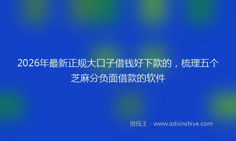 2026年最新正规大口子借钱好下款的，梳理五个芝麻分负面借款的软件