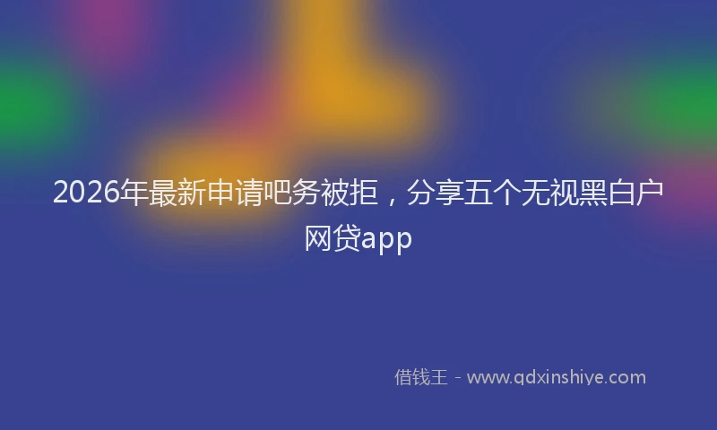 2026年最新申请吧务被拒，分享五个无视黑白户网贷app