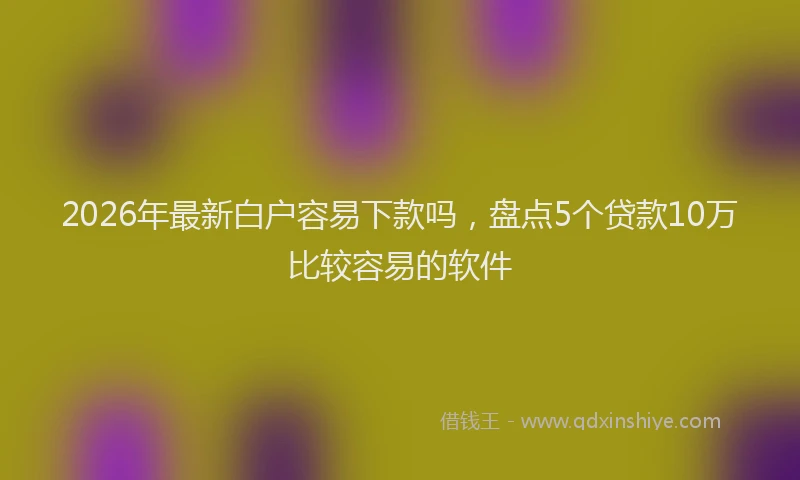 2026年最新白户容易下款吗，盘点5个贷款10万比较容易的软件