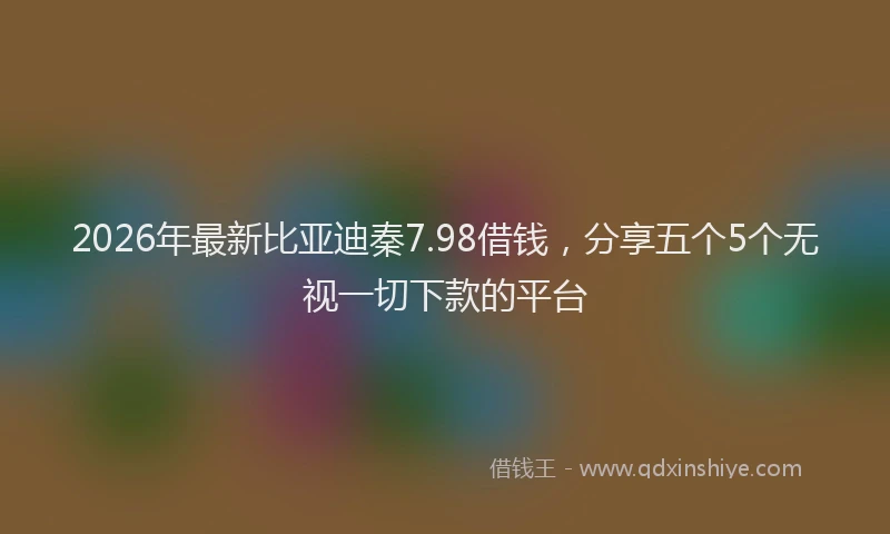 2026年最新比亚迪秦7.98借钱，分享五个5个无视一切下款的平台
