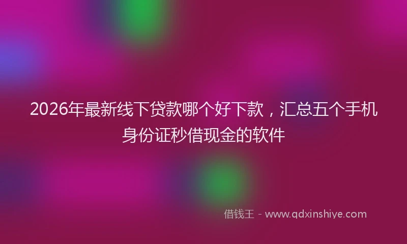 2026年最新线下贷款哪个好下款，汇总五个手机身份证秒借现金的软件