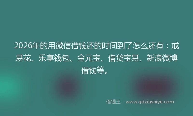 2026年的用微信借钱还的时间到了怎么还有：戒易花、乐享钱包、金元宝、借贷宝易、新浪微博借钱等。