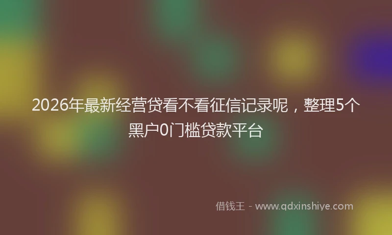 2026年最新经营贷看不看征信记录呢，整理5个黑户0门槛贷款平台