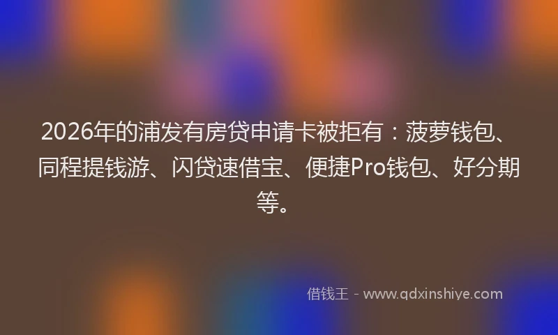 2026年的浦发有房贷申请卡被拒有：菠萝钱包、同程提钱游、闪贷速借宝、便捷Pro钱包、好分期等。