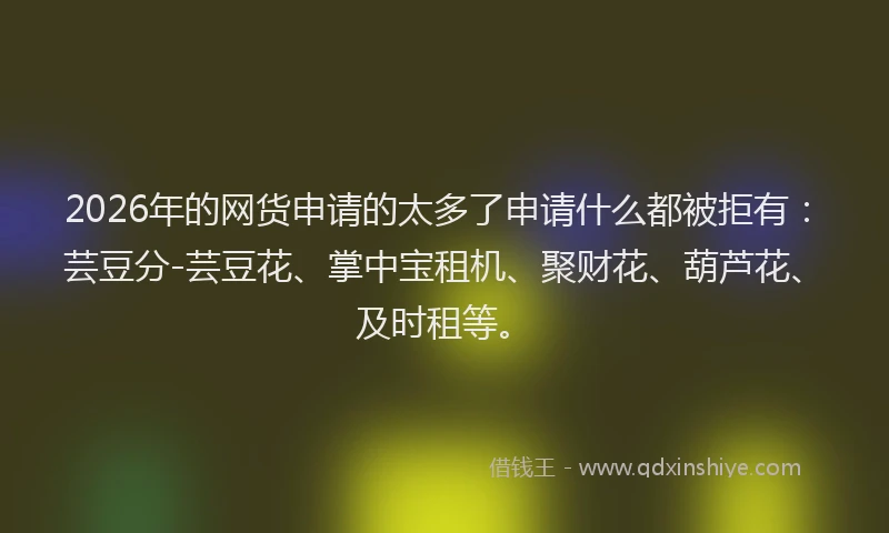 2026年的网货申请的太多了申请什么都被拒有：芸豆分-芸豆花、掌中宝租机、聚财花、葫芦花、及时租等。