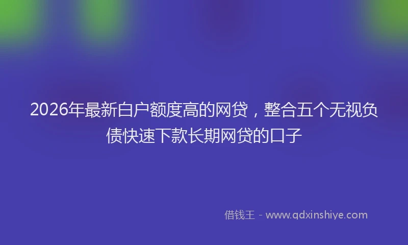 2026年最新白户额度高的网贷，整合五个无视负债快速下款长期网贷的口子