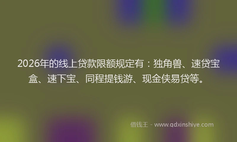 2026年的线上贷款限额规定有：独角兽、速贷宝盒、速下宝、同程提钱游、现金侠易贷等。
