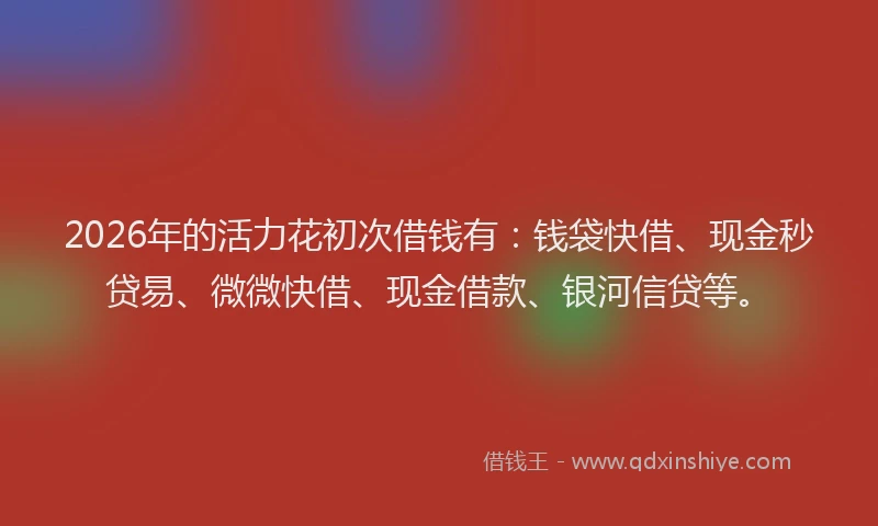2026年的活力花初次借钱有：钱袋快借、现金秒贷易、微微快借、现金借款、银河信贷等。