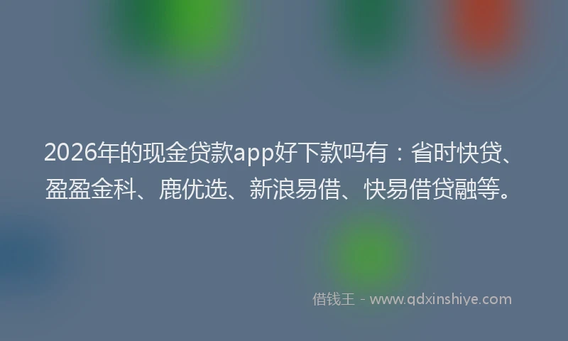 2026年的现金贷款app好下款吗有：省时快贷、盈盈金科、鹿优选、新浪易借、快易借贷融等。