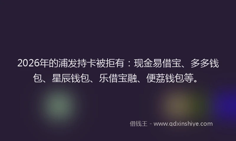 2026年的浦发持卡被拒有：现金易借宝、多多钱包、星辰钱包、乐借宝融、便荔钱包等。