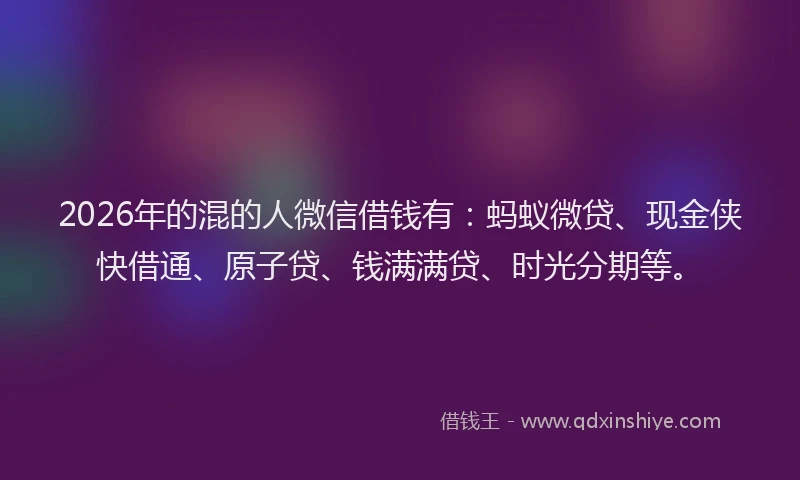 2026年的混的人微信借钱有：蚂蚁微贷、现金侠快借通、原子贷、钱满满贷、时光分期等。
