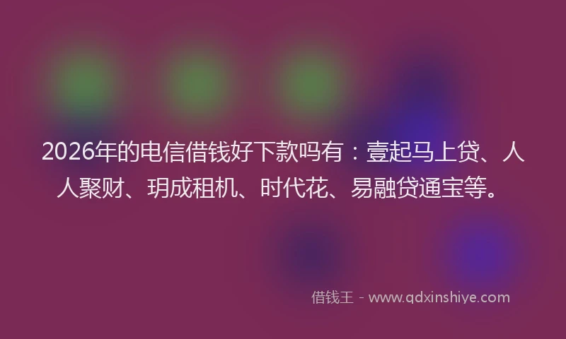 2026年的电信借钱好下款吗有：壹起马上贷、人人聚财、玥成租机、时代花、易融贷通宝等。