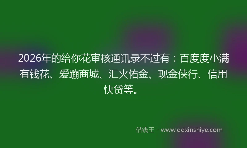 2026年的给你花审核通讯录不过有：百度度小满有钱花、爱蹦商城、汇火佑金、现金侠行、信用快贷等。