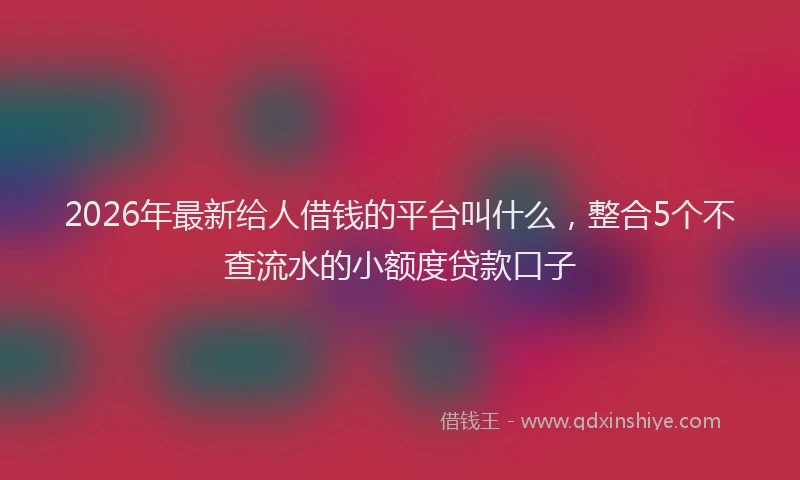 2026年最新给人借钱的平台叫什么，整合5个不查流水的小额度贷款口子