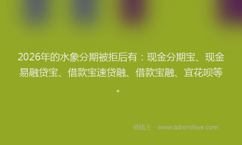 2026年的水象分期被拒后有：现金分期宝、现金易融贷宝、借款宝速贷融、借款宝融、宜花呗等。