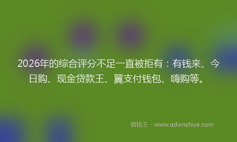 2026年的综合评分不足一直被拒有：有钱来、今日购、现金贷款王、翼支付钱包、嗨购等。
