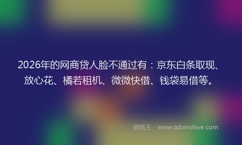 2026年的网商贷人脸不通过有：京东白条取现、放心花、橘若租机、微微快借、钱袋易借等。