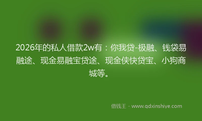 2026年的私人借款2w有：你我贷-极融、钱袋易融途、现金易融宝贷途、现金侠快贷宝、小狗商城等。