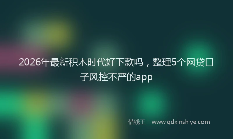 2026年最新积木时代好下款吗，整理5个网贷口子风控不严的app