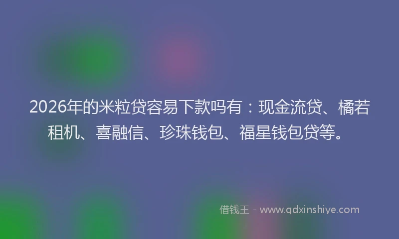 2026年的米粒贷容易下款吗有：现金流贷、橘若租机、喜融信、珍珠钱包、福星钱包贷等。