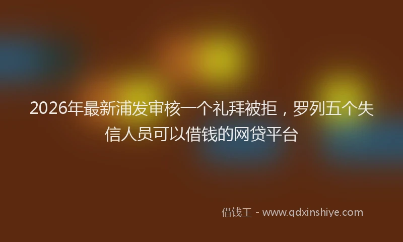 2026年最新浦发审核一个礼拜被拒，罗列五个失信人员可以借钱的网贷平台