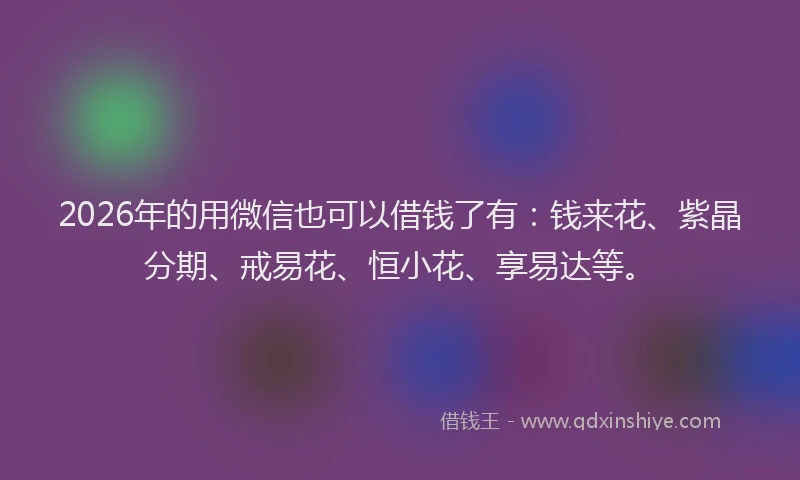 2026年的用微信也可以借钱了有：钱来花、紫晶分期、戒易花、恒小花、享易达等。