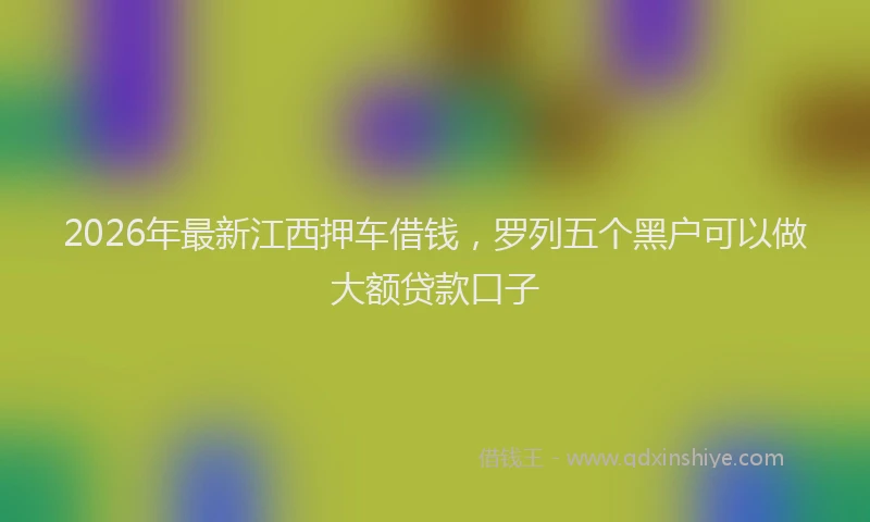 2026年最新江西押车借钱，罗列五个黑户可以做大额贷款口子