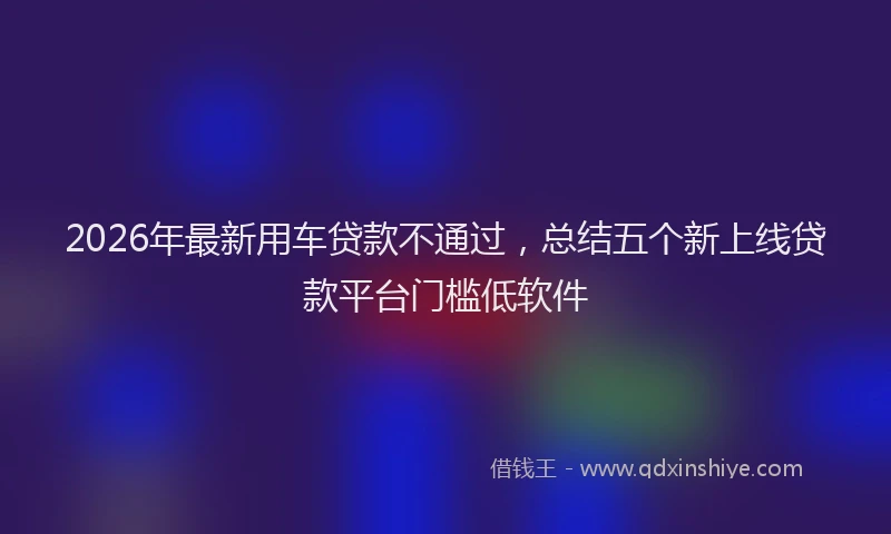 2026年最新用车贷款不通过，总结五个新上线贷款平台门槛低软件