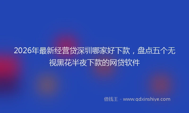 2026年最新经营贷深圳哪家好下款，盘点五个无视黑花半夜下款的网贷软件