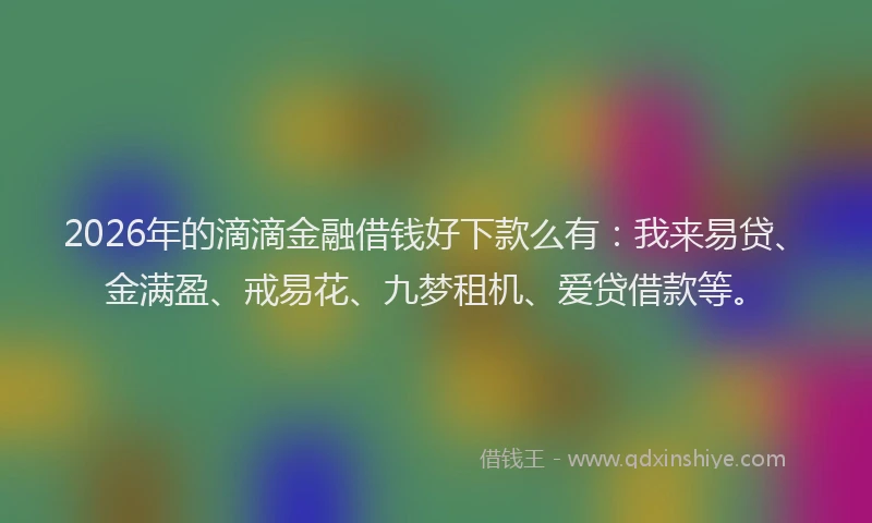 2026年的滴滴金融借钱好下款么有：我来易贷、金满盈、戒易花、九梦租机、爱贷借款等。