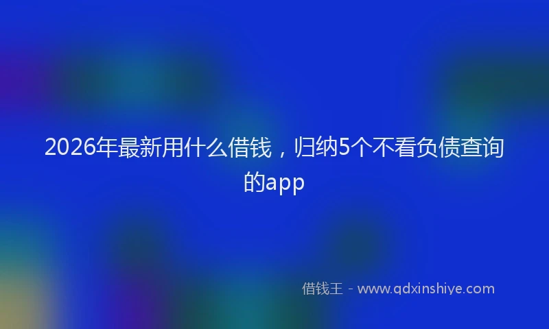 2026年最新用什么借钱，归纳5个不看负债查询的app