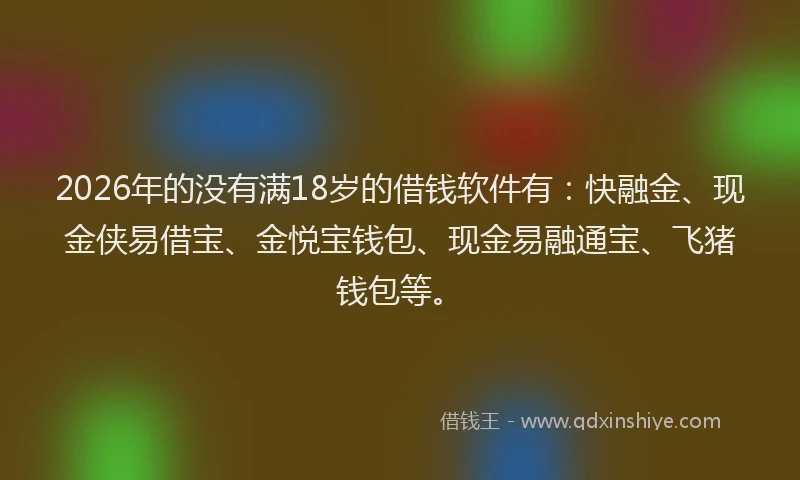 2026年的没有满18岁的借钱软件有：快融金、现金侠易借宝、金悦宝钱包、现金易融通宝、飞猪钱包等。