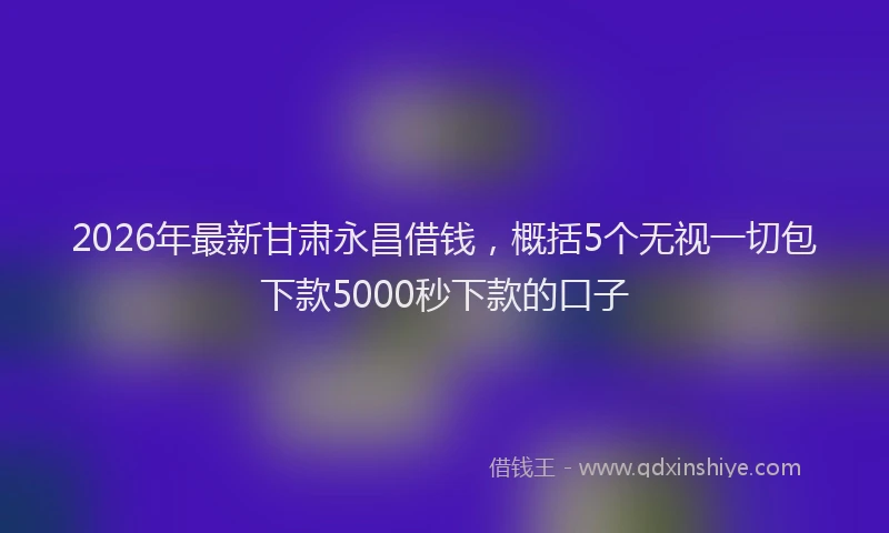 2026年最新甘肃永昌借钱，概括5个无视一切包下款5000秒下款的口子