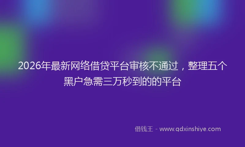2026年最新网络借贷平台审核不通过，整理五个黑户急需三万秒到的的平台