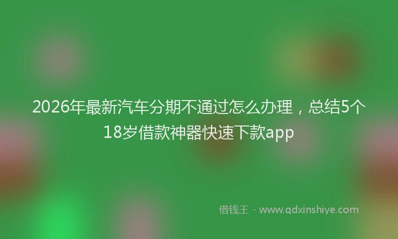 2026年最新汽车分期不通过怎么办理，总结5个18岁借款神器快速下款app