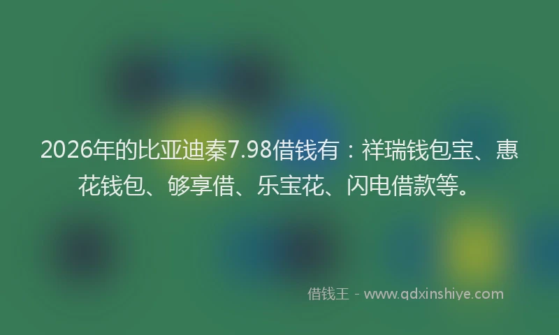 2026年的比亚迪秦7.98借钱有：祥瑞钱包宝、惠花钱包、够享借、乐宝花、闪电借款等。