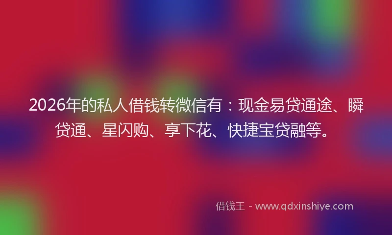 2026年的私人借钱转微信有：现金易贷通途、瞬贷通、星闪购、享下花、快捷宝贷融等。