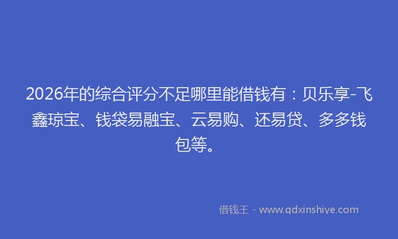 2026年的综合评分不足哪里能借钱有：贝乐享-飞鑫琼宝、钱袋易融宝、云易购、还易贷、多多钱包等。