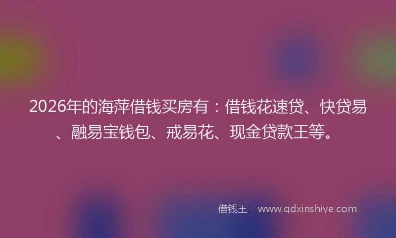 2026年的海萍借钱买房有：借钱花速贷、快贷易、融易宝钱包、戒易花、现金贷款王等。