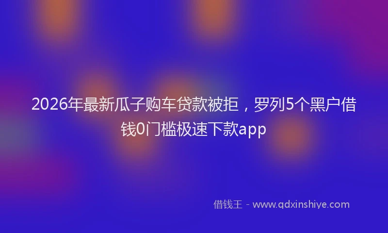 2026年最新瓜子购车贷款被拒，罗列5个黑户借钱0门槛极速下款app