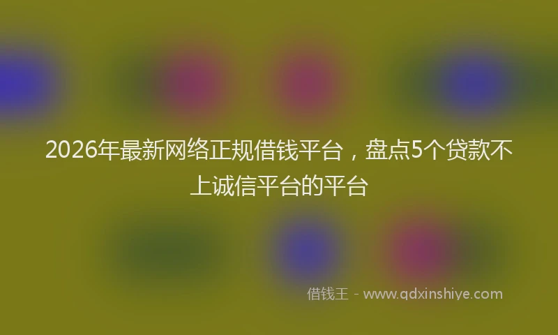 2026年最新网络正规借钱平台，盘点5个贷款不上诚信平台的平台