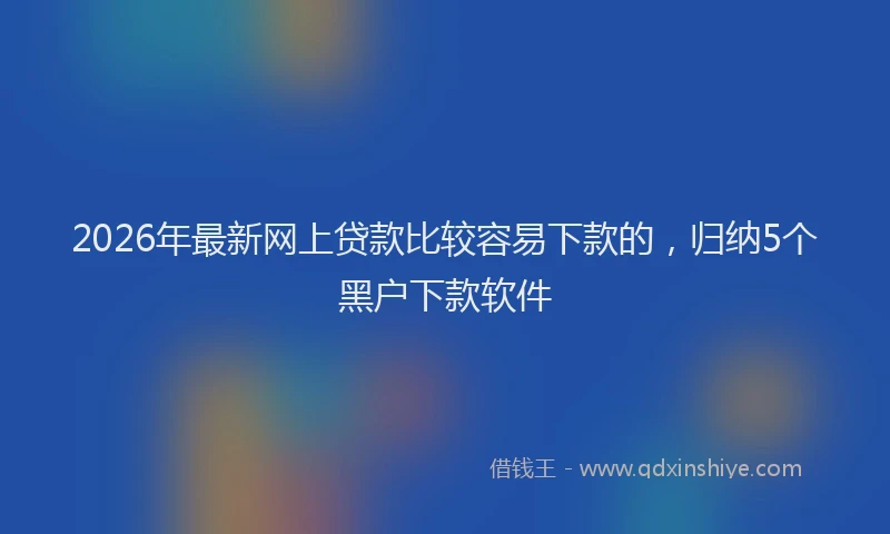 2026年最新网上贷款比较容易下款的，归纳5个黑户下款软件