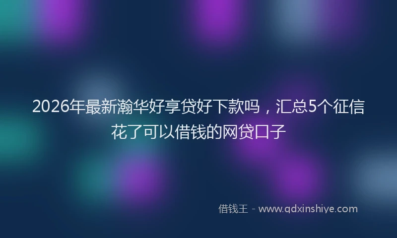 2026年最新瀚华好享贷好下款吗，汇总5个征信花了可以借钱的网贷口子